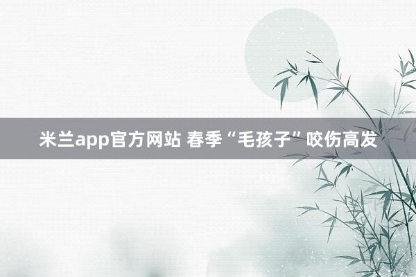 米兰app官方网站 春季“毛孩子”咬伤高发