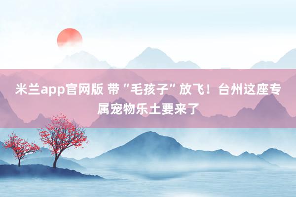 米兰app官网版 带“毛孩子”放飞！台州这座专属宠物乐土要来了