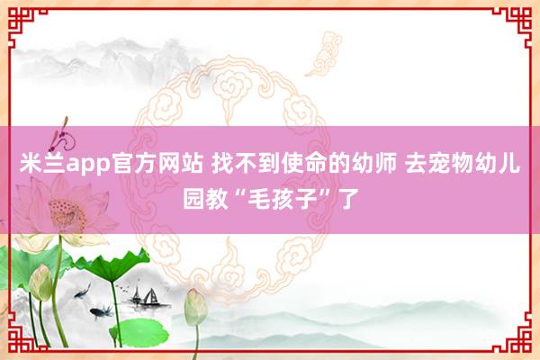 米兰app官方网站 找不到使命的幼师 去宠物幼儿园教“毛孩子”了