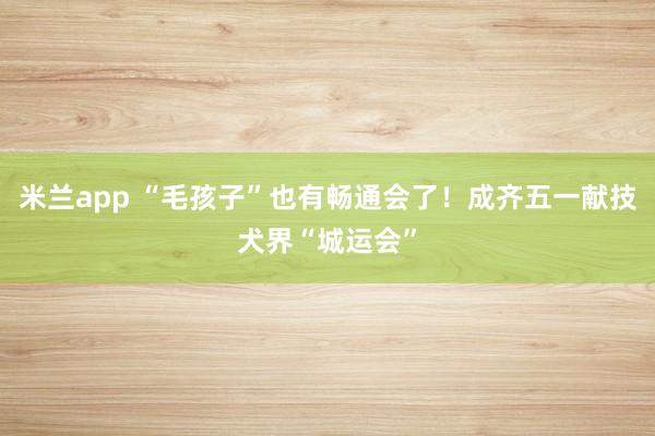 米兰app “毛孩子”也有畅通会了！成齐五一献技犬界“城运会”