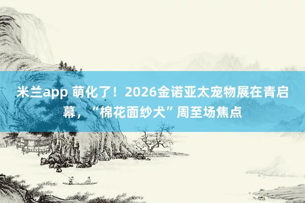 米兰app 萌化了！2026金诺亚太宠物展在青启幕，“棉花面纱犬”周至场焦点
