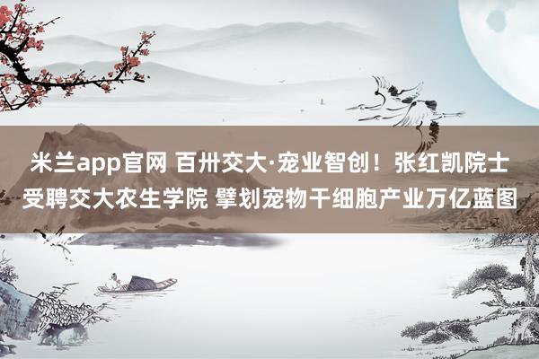 米兰app官网 百卅交大·宠业智创！张红凯院士受聘交大农生学院 擘划宠物干细胞产业万亿蓝图