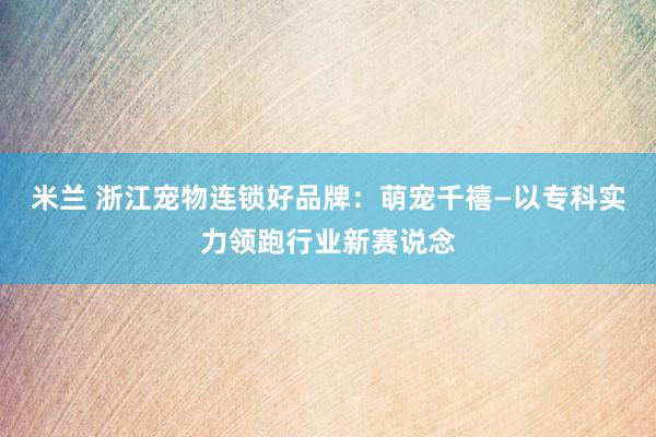 米兰 浙江宠物连锁好品牌：萌宠千禧—以专科实力领跑行业新赛说念