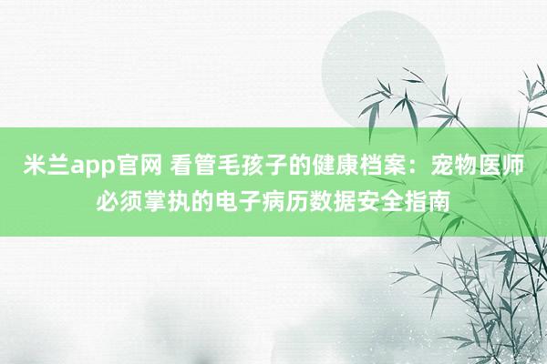 米兰app官网 看管毛孩子的健康档案：宠物医师必须掌执的电子病历数据安全指南