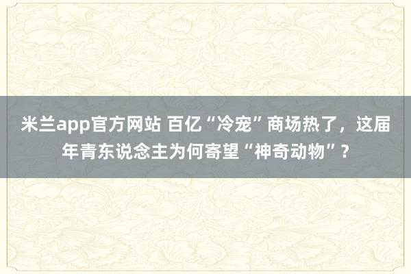 米兰app官方网站 百亿“冷宠”商场热了，这届年青东说念主为何寄望“神奇动物”？