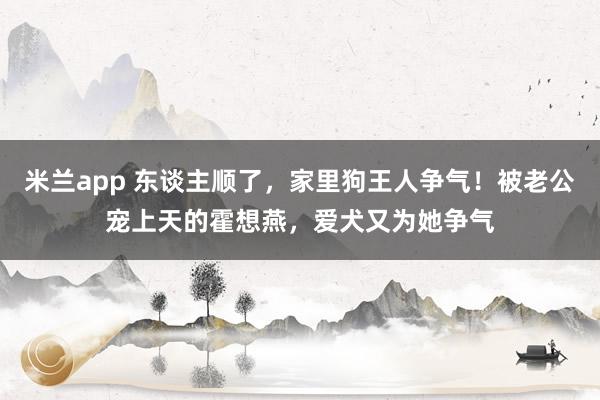 米兰app 东谈主顺了，家里狗王人争气！被老公宠上天的霍想燕，爱犬又为她争气