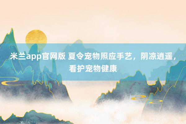 米兰app官网版 夏令宠物照应手艺，阴凉逍遥，看护宠物健康