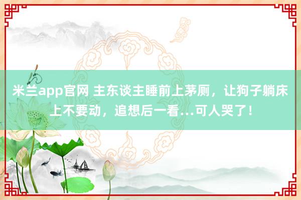 米兰app官网 主东谈主睡前上茅厕，让狗子躺床上不要动，追想后一看…可人哭了！