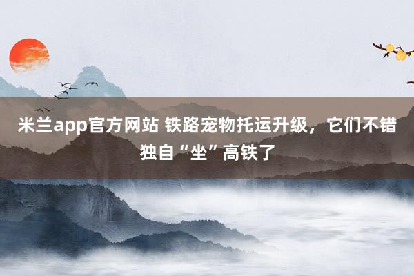 米兰app官方网站 铁路宠物托运升级，它们不错独自“坐”高铁了