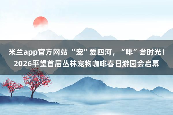 米兰app官方网站 “宠”爱四河，“啡”尝时光！2026平望首届丛林宠物咖啡春日游园会启幕