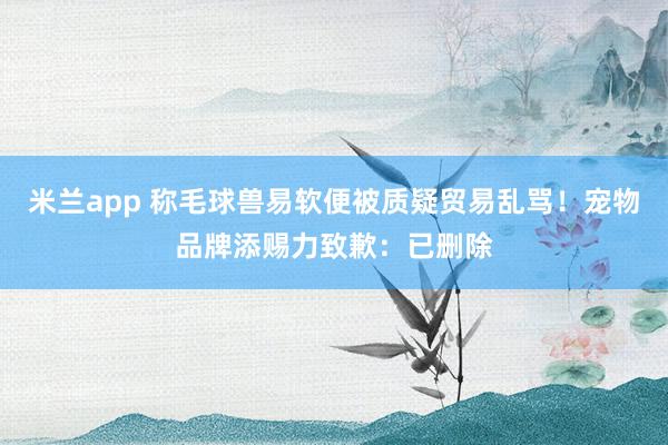 米兰app 称毛球兽易软便被质疑贸易乱骂！宠物品牌添赐力致歉：已删除