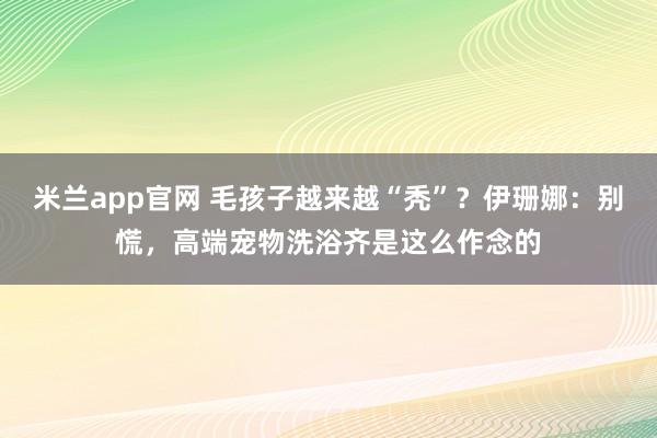 米兰app官网 毛孩子越来越“秃”？伊珊娜：别慌，高端宠物洗浴齐是这么作念的