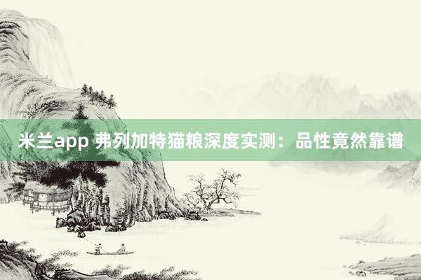 米兰app 弗列加特猫粮深度实测：品性竟然靠谱