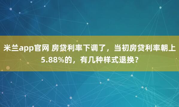 米兰app官网 房贷利率下调了，当初房贷利率朝上5.88%的，有几种样式退换？