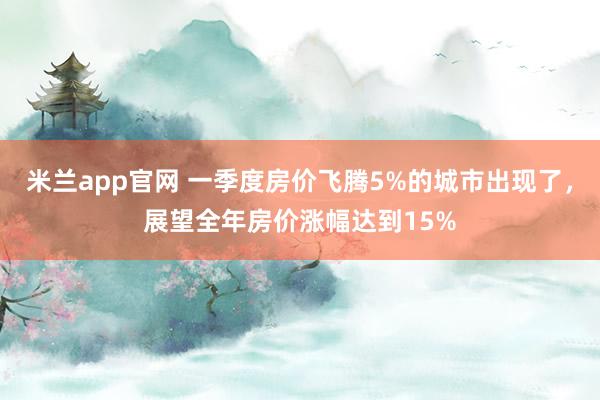 米兰app官网 一季度房价飞腾5%的城市出现了，展望全年房价涨幅达到15%