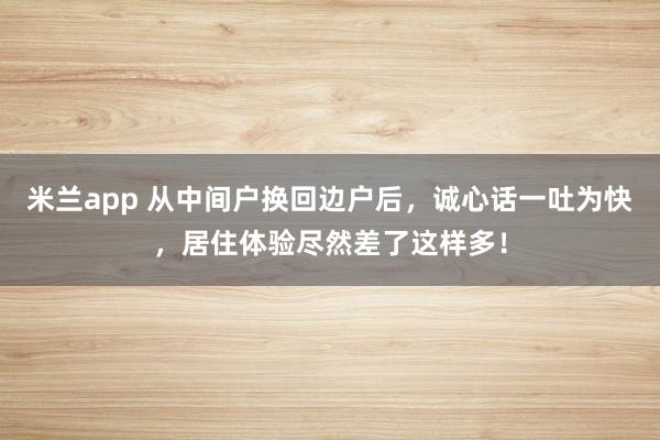米兰app 从中间户换回边户后，诚心话一吐为快，居住体验尽然差了这样多！
