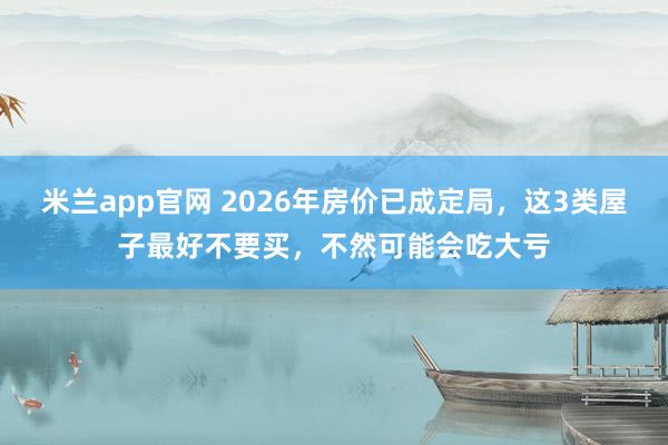 米兰app官网 2026年房价已成定局，这3类屋子最好不要买，不然可能会吃大亏