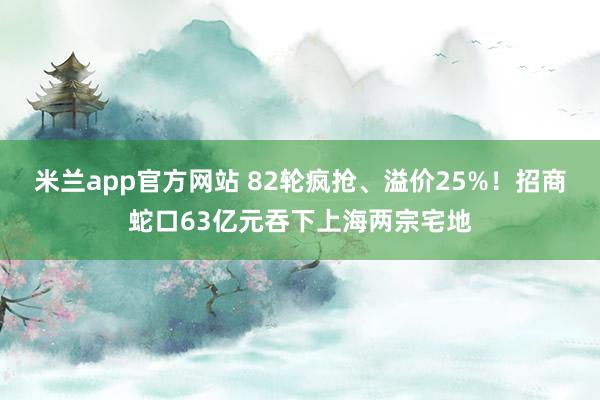 米兰app官方网站 82轮疯抢、溢价25%！招商蛇口63亿元吞下上海两宗宅地