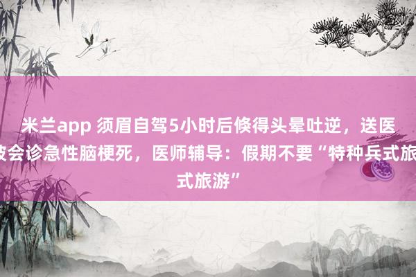 米兰app 须眉自驾5小时后倏得头晕吐逆，送医后被会诊急性脑梗死，医师辅导：假期不要“特种兵式旅游”