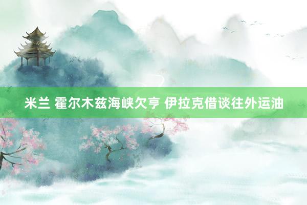 米兰 霍尔木兹海峡欠亨 伊拉克借谈往外运油