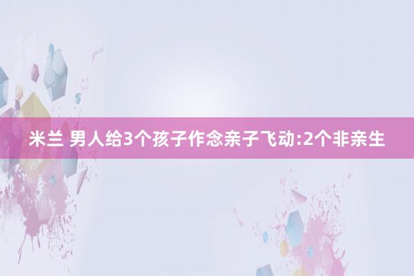 米兰 男人给3个孩子作念亲子飞动:2个非亲生