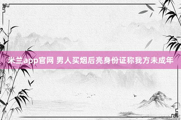 米兰app官网 男人买烟后亮身份证称我方未成年