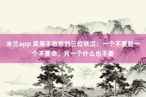 米兰app 吴用不敢惹的三位铁汉：一个不要脸一个不要命，另一个什么也不要