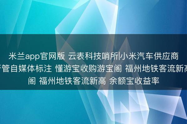 米兰app官网版 云表科技哨所|小米汽车供应商近500家 网信严管自媒体标注 懂游宝收购游宝阁 福州地铁客流新高 余额宝收益率