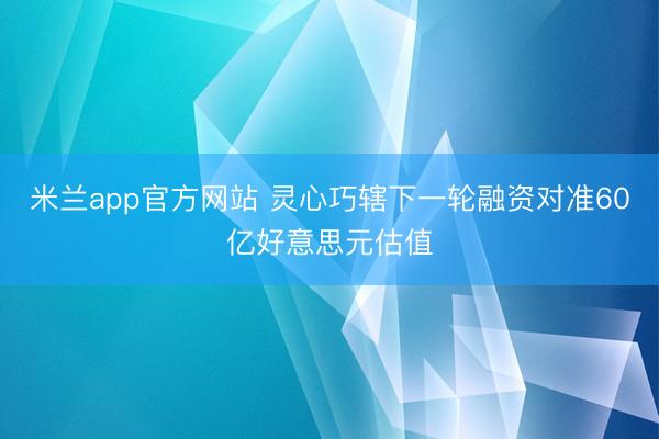 米兰app官方网站 灵心巧辖下一轮融资对准60亿好意思元估值