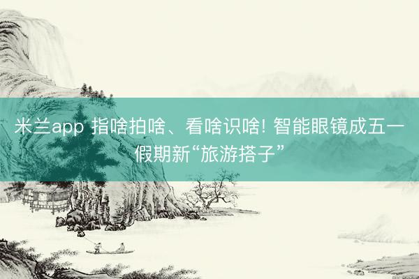 米兰app 指啥拍啥、看啥识啥! 智能眼镜成五一假期新“旅游搭子”