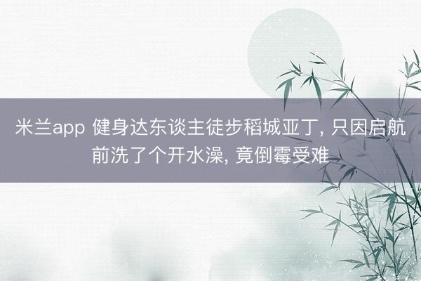 米兰app 健身达东谈主徒步稻城亚丁， 只因启航前洗了个开水澡， 竟倒霉受难