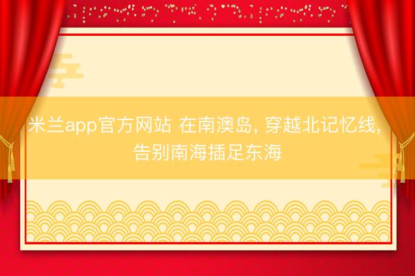 米兰app官方网站 在南澳岛， 穿越北记忆线， 告别南海插足东海