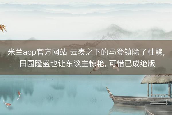 米兰app官方网站 云表之下的马登镇除了杜鹃， 田园隆盛也让东谈主惊艳， 可惜已成绝版