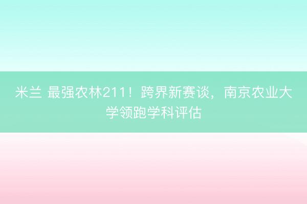 米兰 最强农林211！跨界新赛谈，南京农业大学领跑学科评估