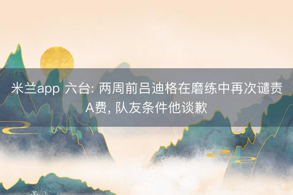 米兰app 六台: 两周前吕迪格在磨练中再次谴责A费， 队友条件他谈歉