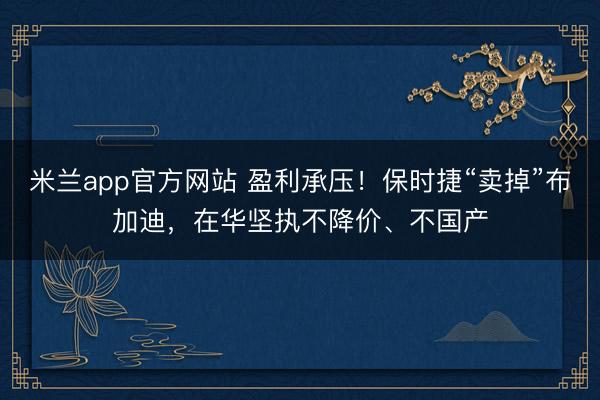 米兰app官方网站 盈利承压！保时捷“卖掉”布加迪，在华坚执不降价、不国产
