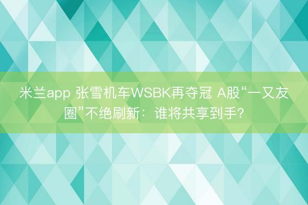 米兰app 张雪机车WSBK再夺冠 A股“一又友圈”不绝刷新：谁将共享到手？