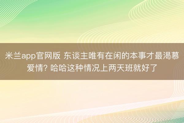 米兰app官网版 东谈主唯有在闲的本事才最渴慕爱情? 哈哈这种情况上两天班就好了