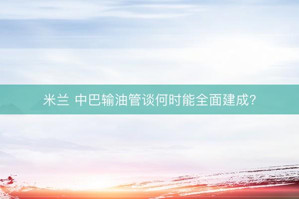 米兰 中巴输油管谈何时能全面建成?