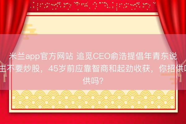 米兰app官方网站 追觅CEO俞浩提倡年青东说念主不要炒股，45岁前应靠智商和起劲收获，你招供吗？