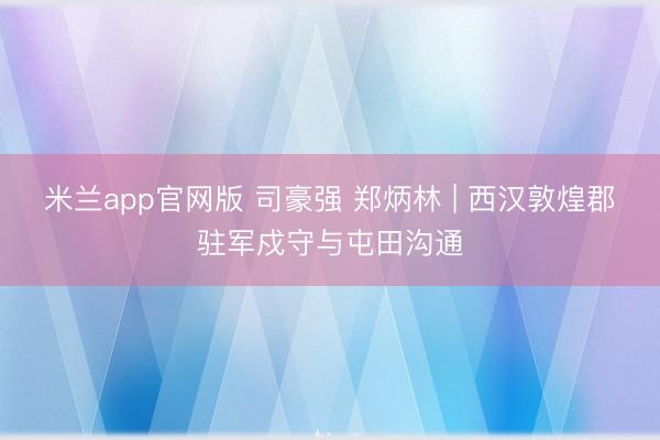 米兰app官网版 司豪强 郑炳林 | 西汉敦煌郡驻军戍守与屯田沟通