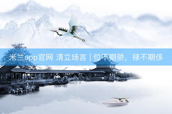 米兰app官网 清立场言 | 位不期骄，禄不期侈