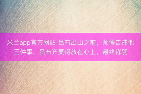 米兰app官方网站 吕布出山之前，师傅告戒他三件事，吕布齐莫得放在心上，最终铩羽